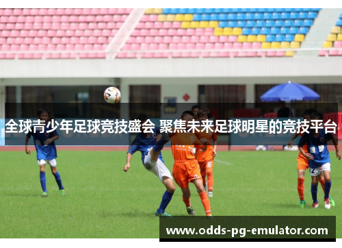 全球青少年足球竞技盛会 聚焦未来足球明星的竞技平台 全球青少年足球竞技盛会 聚焦未来足球明星的竞技平台