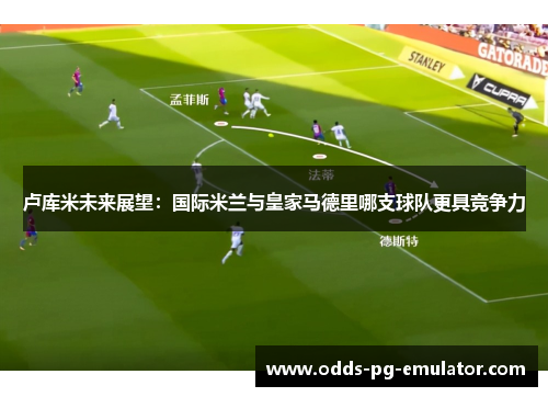卢库米未来展望：国际米兰与皇家马德里哪支球队更具竞争力