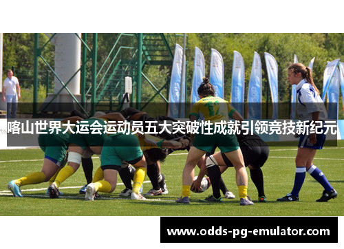 喀山世界大运会运动员五大突破性成就引领竞技新纪元