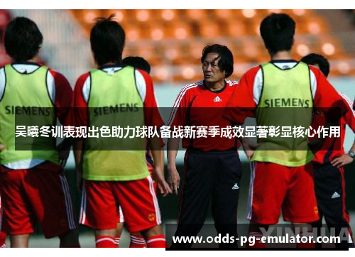 吴曦冬训表现出色助力球队备战新赛季成效显著彰显核心作用