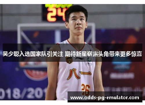 吴少聪入选国家队引关注 期待新星崭露头角带来更多惊喜