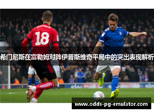 希门尼斯在富勒姆对阵伊普斯维奇平局中的突出表现解析 希门尼斯在富勒姆对阵伊普斯维奇平局中的突出表现解析