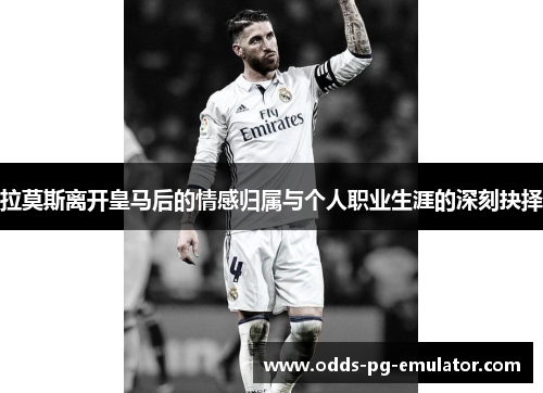 拉莫斯离开皇马后的情感归属与个人职业生涯的深刻抉择
