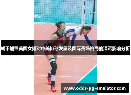 朗平加盟美国女排对中美排球发展及国际赛场格局的深远影响分析 朗平加盟美国女排对中美排球发展及国际赛场格局的深远影响分析