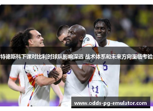 特德斯科下课对比利时球队影响深远 战术体系和未来方向面临考验 特德斯科下课对比利时球队影响深远 战术体系和未来方向面临考验