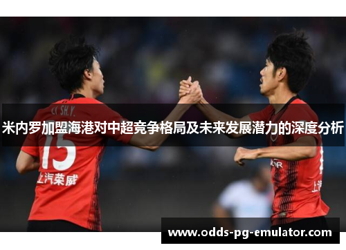 米内罗加盟海港对中超竞争格局及未来发展潜力的深度分析 米内罗加盟海港对中超竞争格局及未来发展潜力的深度分析