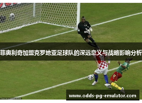 菲奥利奇加盟克罗地亚足球队的深远意义与战略影响分析 菲奥利奇加盟克罗地亚足球队的深远意义与战略影响分析