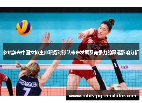 蔡斌辞去中国女排主帅职务对球队未来发展及竞争力的深远影响分析