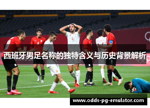 西班牙男足名称的独特含义与历史背景解析 西班牙男足名称的独特含义与历史背景解析