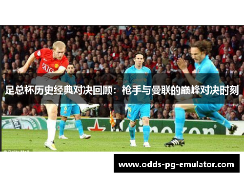足总杯历史经典对决回顾:枪手与曼联的巅峰对决时刻 足总杯历史经典对决回顾:枪手与曼联的巅峰对决时刻