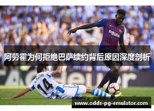 阿劳霍为何拒绝巴萨续约背后原因深度剖析