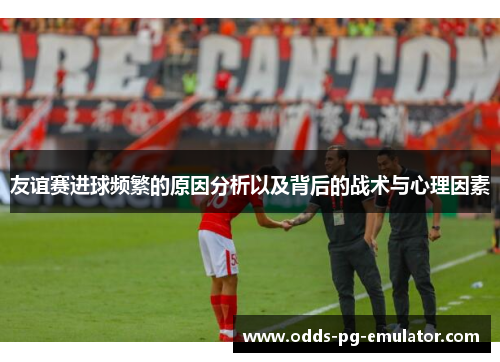 友谊赛进球频繁的原因分析以及背后的战术与心理因素 友谊赛进球频繁的原因分析以及背后的战术与心理因素