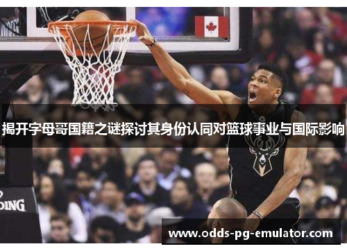 揭开字母哥国籍之谜探讨其身份认同对篮球事业与国际影响 揭开字母哥国籍之谜探讨其身份认同对篮球事业与国际影响
