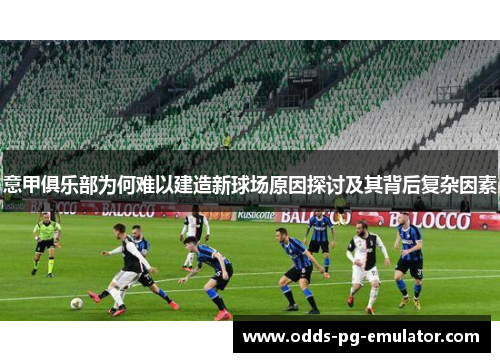 意甲俱乐部为何难以建造新球场原因探讨及其背后复杂因素 意甲俱乐部为何难以建造新球场原因探讨及其背后复杂因素
