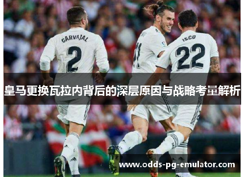 皇马更换瓦拉内背后的深层原因与战略考量解析