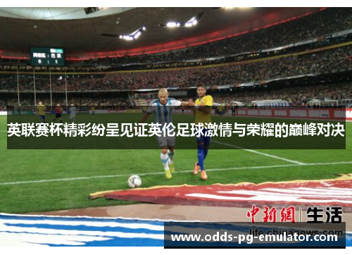 英联赛杯精彩纷呈见证英伦足球激情与荣耀的巅峰对决