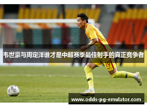 韦世豪与周定洋谁才是中超赛季最佳射手的真正竞争者