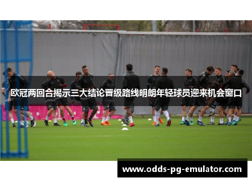 欧冠两回合揭示三大结论晋级路线明朗年轻球员迎来机会窗口 欧冠两回合揭示三大结论晋级路线明朗年轻球员迎来机会窗口