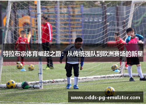 特拉布宗体育崛起之路：从传统强队到欧洲赛场的新星