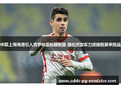 中超上海海港引入克罗地亚前腰新援 强化进攻实力迎接新赛季挑战 中超上海海港引入克罗地亚前腰新援 强化进攻实力迎接新赛季挑战