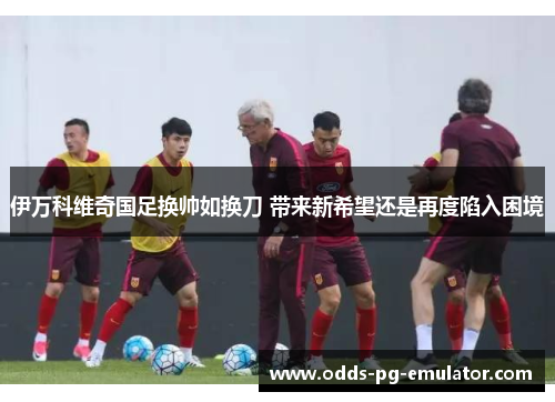 伊万科维奇国足换帅如换刀 带来新希望还是再度陷入困境 伊万科维奇国足换帅如换刀 带来新希望还是再度陷入困境