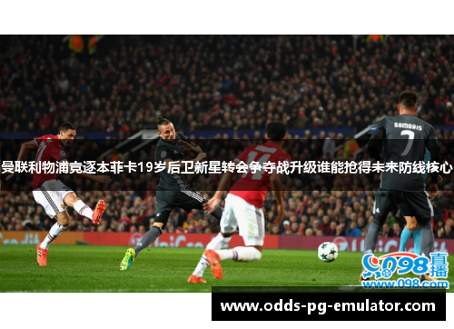 曼联利物浦竞逐本菲卡19岁后卫新星转会争夺战升级谁能抢得未来防线核心