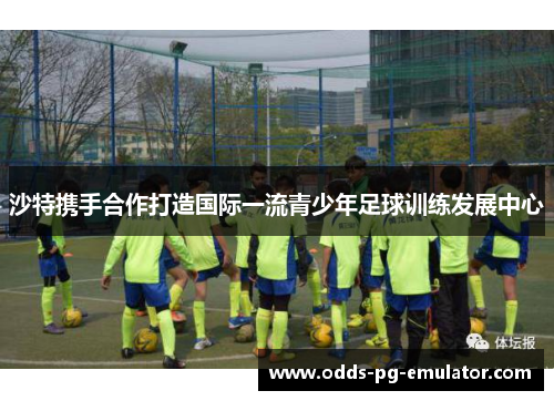 沙特携手合作打造国际一流青少年足球训练发展中心