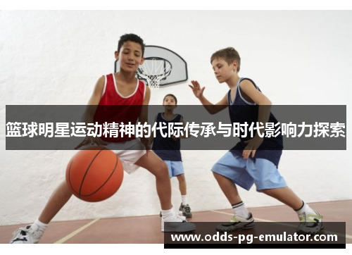 篮球明星运动精神的代际传承与时代影响力探索 篮球明星运动精神的代际传承与时代影响力探索