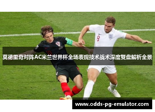 莫德里奇对阵AC米兰世界杯全场表现技术战术深度复盘解析全景 莫德里奇对阵AC米兰世界杯全场表现技术战术深度复盘解析全景