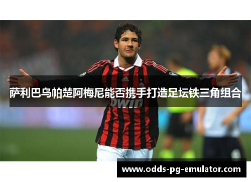 萨利巴乌帕楚阿梅尼能否携手打造足坛铁三角组合 萨利巴乌帕楚阿梅尼能否携手打造足坛铁三角组合