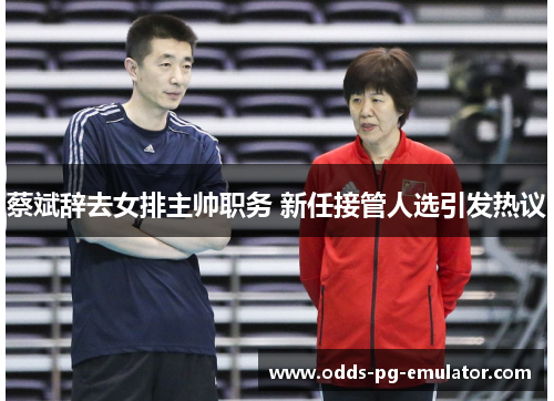 蔡斌辞去女排主帅职务 新任接管人选引发热议